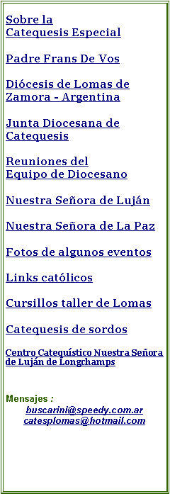 Cuadro de texto: Sobre la Catequesis Especial Equipo Nacional de Catequesis Especial ENCEDPadre Frans De VosDicesis de Lomas de Zamora - Argentina Junta Diocesana de CatequesisReuniones del Equipo de DiocesanoNuestra Seora de LujnNuestra Seora de La PazFotos de algunos eventosLinks catlicos Cursillos taller de LomasCatequesis de sordosCentro Catequstico Nuestra Seora de Lujn de LongchampsMensajes : buscarini@speedy.com.arcatesplomas@hotmail.com